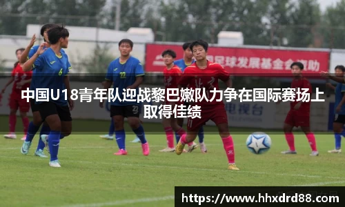 中国U18青年队迎战黎巴嫩队力争在国际赛场上取得佳绩